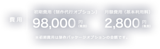 初期費用（制作代行オプション） 98,000円（税別） 月額2,800円（税別）※初期費用は制作パッケージオプションの金額です。 